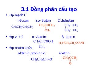 3.1 Đồng phân cấu tạo 
• Đp mạch C 
n-butan iso- butan Ciclobutan 
CH3CHCH3 
CH3 
CH3CH2CH2CH3 
CH2 CH2 
CH2 CH2 
• Đp vị trí α -Alanin β- alanin 
• Đp nhóm chức 
CH3CHCOOH 
NH2 
H2NCH2CH2COOH 
aldehid propionic aceton 
CH3CH2CH=O CH3CCH3 
O 
 