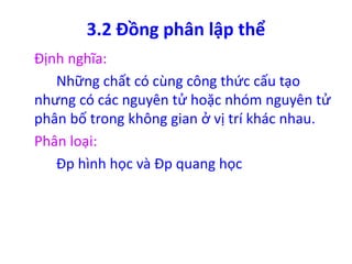 3.2 Đồng phân lập thể 
Định nghĩa: 
Những chất có cùng công thức cấu tạo 
nhưng có các nguyên tử hoặc nhóm nguyên tử 
phân bố trong không gian ở vị trí khác nhau. 
Phân loại: 
Đp hình học và Đp quang học 
 