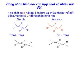 Đồng phân hình học của hợp chất có nhiều nối 
đôi. 
Hợp chất có n nối đôi liên hợp và chứa nhóm thế bất 
đối xứng thì có 2n đồng phân hình học 
Cis- cis trans-cis 
C C 
H 
a 
H 
C C 
b 
H H 
a H 
C C 
C C 
H 
b 
H 
H 
Trans- trans Cis - trans 
C C 
a 
H 
H 
C C 
b 
H H 
C C 
H 
a 
H 
C C 
H 
H 
b 
 