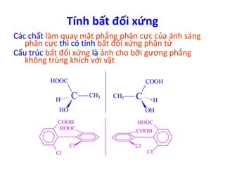 Tính bất đối xứng 
Các chất làm quay mặt phẳng phân cực của ánh sáng 
phân cực thì có tính bất đối xứng phân tử 
Cấu trúc bất đối xứng là ảnh cho bỡi gương phẳng 
không trùng khích với vật 
HOOC 
C CH3 H 
HO 
CH3 C 
COOH 
H 
OH 
COOH 
HOOC 
Cl 
Cl 
HOOC 
COOH 
Cl 
Cl 
 