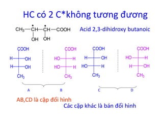HC có 2 C*không tương đương 
CH3 CH CH Acid 2,3-dihidroxy butanoic 
OH 
COOH 
OH 
COOH 
HO H 
CH3 
HO 
H 
COOH 
H OH 
H OH 
CH3 
COOH 
H OH 
HO H 
CH3 
COOH 
HO H 
H 
OH 
CH3 
A B C D 
AB,CD là cặp đối hình 
Các cặp khác là bán đối hình 
 