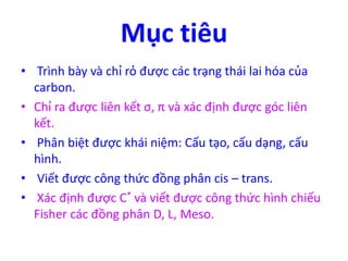 Mục tiêu 
• Trình bày và chỉ rỏ được các trạng thái lai hóa của 
carbon. 
• Chỉ ra được liên kết σ, π và xác định được góc liên 
kết. 
• Phân biệt được khái niệm: Cấu tạo, cấu dạng, cấu 
hình. 
• Viết được công thức đồng phân cis – trans. 
• Xác định được C* và viết được công thức hình chiếu 
Fisher các đồng phân D, L, Meso. 
 