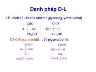 Danh pháp D-L 
Cấu hình chuẩn của aldehid glyceric(glyceraldehid) 
CHO 
H OH 
CH2OH 
CHO 
HO H 
CH2OH 
D (+) Glyceraldehid L (-) glyceraldehid 
COOH 
H C 
OH C 
CH3 
COOH 
HO H 
CH3 
Acid D_Lactic Acid L_Lactic 
 