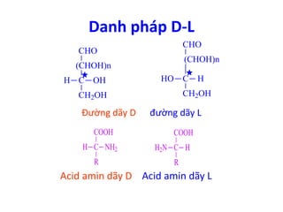 Danh pháp D-L 
CHO 
(CHOH)n 
CHO 
(CHOH)n 
C HO H 
C 
CH2OH 
H OH 
CH2OH 
Đường dãy D đường dãy L 
COOH 
H C 
NH2 C 
R 
COOH 
H2N H 
R 
Acid amin dãy D Acid amin dãy L 
 