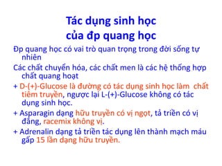 Tác dụng sinh học 
của đp quang học 
Đp quang học có vai trò quan trọng trong đời sống tự 
nhiên 
Các chất chuyển hóa, các chất men là các hệ thống hợp 
chất quang hoạt 
+ D-(+)-Glucose là đường có tác dụng sinh học làm chất 
tiêm truyền, ngược lại L-(+)-Glucose không có tác 
dụng sinh học. 
+ Asparagin dạng hữu truyền có vị ngọt, tả triền có vị 
đắng, racemix không vị. 
+ Adrenalin dạng tả triền tác dụng lên thành mạch máu 
gấp 15 lần dạng hữu truyền. 
 