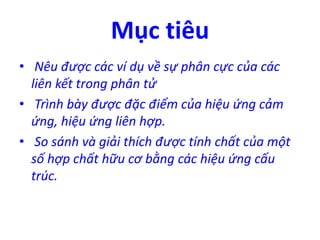 Mục tiêu 
• Nêu được các ví dụ về sự phân cực của các 
liên kết trong phân tử 
• Trình bày được đặc điểm của hiệu ứng cảm 
ứng, hiệu ứng liên hợp. 
• So sánh và giải thích được tính chất của một 
số hợp chất hữu cơ bằng các hiệu ứng cấu 
trúc. 
 