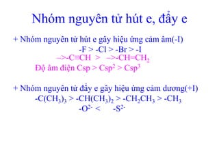 Nhóm nguyên tử hút e, đẩy e 
+ Nhóm nguyên tử hút e gây hiệu ứng cảm âm(-I) 
-F > -Cl > -Br > -I 
–>-C≡CH > –>-CH=CH2 
Độ âm điện Csp > Csp2 > Csp3 
+ Nhóm nguyên tử đẩy e gây hiệu ứng cảm dương(+I) 
-C(CH3)3 > -CH(CH3)2 > -CH2CH3 > -CH3 
-O2- < -S2- 
 
