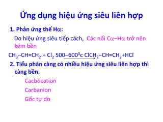 Ứng dụng hiệu ứng siêu liên hợp 
1. Phản ứng thế H: 
Do hiệu ứng siêu tiếp cách, Các nối C–H trở nên 
kém bền 
CH3–CH=CH2 + Cl2 500–6000c ClCH2–CH=CH2+HCl 
2. Tiểu phân càng có nhiều hiệu ứng siêu liên hợp thì 
càng bền. 
Cacbocation 
Carbanion 
Gốc tự do 
 