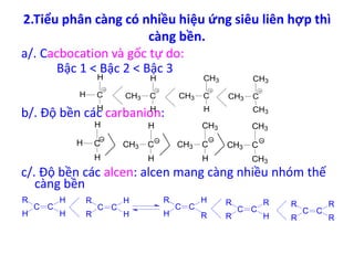 2.Tiểu phân càng có nhiều hiệu ứng siêu liên hợp thì 
càng bền. 
a/. Cacbocation và gốc tự do: 
Bậc 1 < Bậc 2 < Bậc 3 
H 
H 
b/. Độ bền các carbanion: 
CH3 
CH3 
H 
H 
CH3 
CH3 
c/. Độ bền các alcen: alcen mang càng nhiều nhóm thế 
càng bền 
C C 
R 
H 
H 
H 
C C 
R 
R 
H 
H 
C C 
R 
H 
H 
R 
C C 
R 
R 
R 
H 
C C 
R 
R 
R 
R 
H C 
H 
CH3 C 
H 
CH3 C 
H 
CH3 C 
CH3 
H C 
H 
CH3 C 
H 
CH3 C 
H 
CH3 C 
CH3 
 