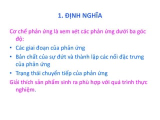 1. ĐỊNH NGHĨA 
Cơ chế phản ứng là xem xét các phản ứng dưới ba góc 
độ: 
• Các giai đoạn của phản ứng 
• Bản chất của sự đứt và thành lập các nối đặc trưng 
của phản ứng 
• Trạng thái chuyển tiếp của phản ứng 
Giải thích sản phẩm sinh ra phù hợp với quá trình thực 
nghiệm. 
 