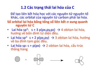 1.2 Các trạng thái lai hóa của C 
Để tạo liên kết hóa học với các nguyên tử nguyên tố 
khác, các orbital của nguyên tử carbon phải lai hóa. 
Số orbital lai hóa bằng tổng số liên kết  xung quanh 
nguyên tử C 
• Lai hóa sp3: s + 3 p(px,py,pz) → 4 obitan lai hóa, 
hướng về bốn đỉnh tứ diện đều. 
• Lai hóa sp2: s + 2 p(px,py) → 3 obitan lai hóa, hướng 
về ba đỉnh tam giác đều. 
• Lai hóa sp: s + p(px) → 2 obitan lai hóa, cấu trúc 
thẳng hàng 
 