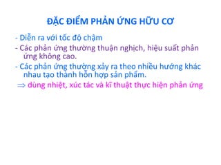ĐẶC ĐIỂM PHẢN ỨNG HỮU CƠ 
- Diễn ra với tốc độ chậm 
- Các phản ứng thường thuận nghịch, hiệu suất phản 
ứng không cao. 
- Các phản ứng thường xảy ra theo nhiều hướng khác 
nhau tạo thành hỗn hợp sản phẩm. 
 dùng nhiệt, xúc tác và kĩ thuật thực hiện phản ứng 
 