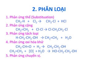 2. PHÂN LOẠI 
1. Phản ứng thế (Substituation) 
CH3-H + Cl2 → CH3-Cl + HCl 
2. Phản ứng cộng 
CH2=CH2 + Cl-Cl → Cl-CH2CH2-Cl 
3. Phản ứng tách loại 
H-CH2-CH2-OH → CH2=CH2 + H2O 
4. Phản ứng oxi hóa khử 
CH3-CH=O + H2 → CH3-CH2-OH 
CH2=CH2 + [O] + H2O → HO-CH2-CH2-OH 
5. Phản ứng chuyển vị. 
 