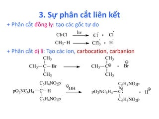 3. Sự phân cắt liên kết 
+ Phân cắt đồng ly: tạo các gốc tự do 
hv 
Cl Cl Cl Cl 
CH3 H CH3 H 
+ Phân cắt dị li: Tạo các ion, carbocation, carbanion 
CH3 
C 
CH3 
Br C 
CH3 
CH3 
CH3 
CH3 
Br 
C6H4NO2p 
C 
pO2NC6H4 
H 
C6H4NO2p 
OH 
C6H4NO2p 
C 
pO2NC6H4 
C6H4NO2p 
H 
 