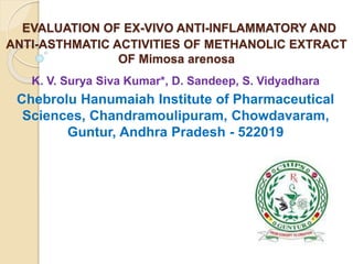 EVALUATION OF EX-VIVO ANTI-INFLAMMATORY AND
ANTI-ASTHMATIC ACTIVITIES OF METHANOLIC EXTRACT
OF Mimosa arenosa
K. V. Surya Siva Kumar*, D. Sandeep, S. Vidyadhara
Chebrolu Hanumaiah Institute of Pharmaceutical
Sciences, Chandramoulipuram, Chowdavaram,
Guntur, Andhra Pradesh - 522019
 