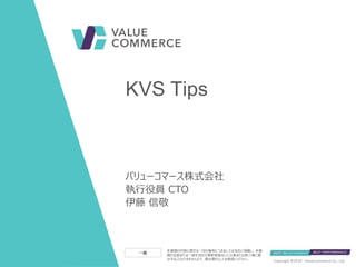 本書類の内容に関する一切の権利につきましては当社に帰属し、本書
類の全部または一部を当社の事前承諾なしに公表または第三者に開
示することはできませんので、貴社限りとしてお取扱いください。 11 July 2018Copyright © , ValueCommerce Co., Ltd.
一般
バリューコマース株式会社
執行役員 CTO
伊藤 信敬
KVS Tips
 