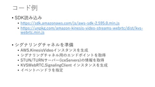 コード例
• SDK読み込み
• https://sdk.amazonaws.com/js/aws-sdk-2.595.0.min.js
• https://unpkg.com/amazon-kinesis-video-streams-webrtc/dist/kvs-
webrtc.min.js
• シグナリングチャネルを準備
• AWS.KinesisVideoインスタンスを生成
• シグナリングチャネル用のエンドポイントを取得
• STUN/TURNサーバー(iceServers)の情報を取得
• KVSWebRTC.SignalingClient インスタンスを生成
• イベントハンドラを指定
 