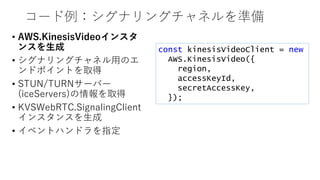 コード例：シグナリングチャネルを準備
• AWS.KinesisVideoインスタ
ンスを生成
• シグナリングチャネル用のエ
ンドポイントを取得
• STUN/TURNサーバー
(iceServers)の情報を取得
• KVSWebRTC.SignalingClient
インスタンスを生成
• イベントハンドラを指定
const kinesisVideoClient = new
AWS.KinesisVideo({
region,
accessKeyId,
secretAccessKey,
});
 