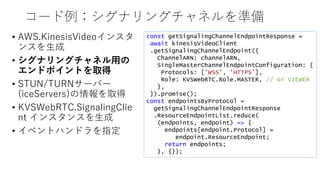 コード例：シグナリングチャネルを準備
• AWS.KinesisVideoインスタ
ンスを生成
• シグナリングチャネル用の
エンドポイントを取得
• STUN/TURNサーバー
(iceServers)の情報を取得
• KVSWebRTC.SignalingClie
nt インスタンスを生成
• イベントハンドラを指定
const getSignalingChannelEndpointResponse =
await kinesisVideoClient
.getSignalingChannelEndpoint({
ChannelARN: channelARN,
SingleMasterChannelEndpointConfiguration: {
Protocols: ['WSS', 'HTTPS’],
Role: KVSWebRTC.Role.MASTER, // or VIEWER
},
}).promise();
const endpointsByProtocol =
getSignalingChannelEndpointResponse
.ResourceEndpointList.reduce(
(endpoints, endpoint) => {
endpoints[endpoint.Protocol] =
endpoint.ResourceEndpoint;
return endpoints;
}, {});
 