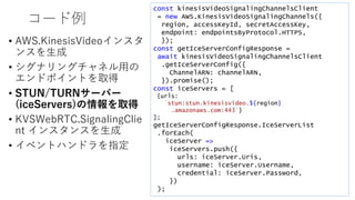 コード例
• AWS.KinesisVideoインスタ
ンスを生成
• シグナリングチャネル用の
エンドポイントを取得
• STUN/TURNサーバー
(iceServers)の情報を取得
• KVSWebRTC.SignalingClie
nt インスタンスを生成
• イベントハンドラを指定
const kinesisVideoSignalingChannelsClient
= new AWS.KinesisVideoSignalingChannels({
region, accessKeyId, secretAccessKey,
endpoint: endpointsByProtocol.HTTPS,
});
const getIceServerConfigResponse =
await kinesisVideoSignalingChannelsClient
.getIceServerConfig({
ChannelARN: channelARN,
}).promise();
const iceServers = [
{urls:
`stun:stun.kinesisvideo.${region}
.amazonaws.com:443`}
];
getIceServerConfigResponse.IceServerList
.forEach(
iceServer =>
iceServers.push({
urls: iceServer.Uris,
username: iceServer.Username,
credential: iceServer.Password,
})
);
 