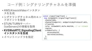 コード例：シグナリングチャネルを準備
• AWS.KinesisVideoインスタン
スを生成
• シグナリングチャネル用のエン
ドポイントを取得
• STUN/TURNサーバー
(iceServers)の情報を取得
• KVSWebRTC.SignalingClient
インスタンスを生成
• イベントハンドラを指定
const signalingClient =
new KVSWebRTC.SignalingClient({
channelARN,
channelEndpoint: endpointsByProtocol.WSS,
clientId,
role: KVSWebRTC.Role.MASTER, // or VIEWER
region,
credentials: {
accessKeyId,
secretAccessKey,
},
});
 