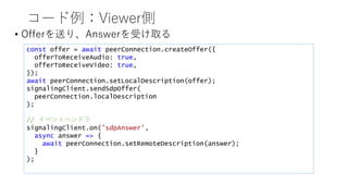 コード例：Viewer側
• Offerを送り、Answerを受け取る
const offer = await peerConnection.createOffer({
offerToReceiveAudio: true,
offerToReceiveVideo: true,
});
await peerConnection.setLocalDescription(offer);
signalingClient.sendSdpOffer(
peerConnection.localDescription
);
// イベントハンドラ
signalingClient.on('sdpAnswer’,
async answer => {
await peerConnection.setRemoteDescription(answer);
}
);
 