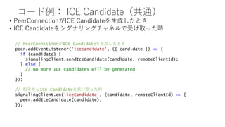 コード例： ICE Candidate（共通）
• PeerConnectionがICE Candidateを生成したとき
• ICE Candidateをシグナリングチャネルで受け取った時
// PeerConnectionがICE Candidateを生成したとき
peer.addEventListener('icecandidate', ({ candidate }) => {
if (candidate) {
signalingClient.sendIceCandidate(candidate, remoteClientId);
} else {
// No more ICE candidates will be generated
}
});
// 相手からICE Candidateを受け取った時
signalingClient.on('iceCandidate', (candidate, remoteClientId) => {
peer.addIceCandidate(candidate);
});
 