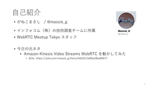 自己紹介
• がねこまさし / @massie_g
• インフォコム（株）の技術調査チームに所属
• WebRTC Meetup Tokyo スタッフ
• 今日の元ネタ
• Amazon Kinesis Video Streams WebRTC を動かしてみた
• Qiita https://qiita.com/massie_g/items/b6d3513d06a28ba89677
2
 