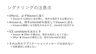 シグナリングの注意点
• Offerは、必ずMasterに届く
• ViewerからOfferに送る際に、相手を指定する必要はない
• Answerは、相手(clientId)を指定してViewerに送る
• Viewerは複数いる可能性があるので、clientIdで区別する
• ICE candidateを送るとき
• Viewer  Offer の場合は、相手を指定しなくて良い
• Offer  Viewerの場合には、相手(clientId)を指定
• それ以外のアプリケーションメッセージは送れない
• 切断通知には使えない
 
