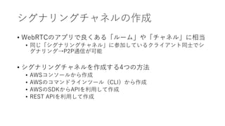 シグナリングチャネルの作成
• WebRTCのアプリで良くある「ルーム」や「チャネル」に相当
• 同じ「シグナリングチャネル」に参加しているクライアント同士でシ
グナリング→P2P通信が可能
• シグナリングチャネルを作成する4つの方法
• AWSコンソールから作成
• AWSのコマンドラインツール（CLI）から作成
• AWSのSDKからAPIを利用して作成
• REST APIを利用して作成
 