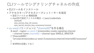 CLIツールでシグナリングチャネルの作成
• CLIツールをインストール
• アクセスキー/アクセスシークレットーキーを指定
• 設定ファイル or 環境変数
• macOSで設定ファイルの場合 ~/.aws/credentials
[default]
aws_access_key_id=xxxxxx
aws_secret_access_key=xxxxxxxxx/xxxxxxx
• us-west-2リージョンに “channel02”を作る場合
$ aws2 --region us-west-2 kinesisvideo create-signaling-channel
--channel-name channel02 --channel-type SINGLE_MASTER
{ "ChannelARN":
"arn:aws:kinesisvideo:us-west-2:xxxxxxxxxx:channel/channel02/xxxxxxxxx”
}
• ※ARNを記録しておく
 