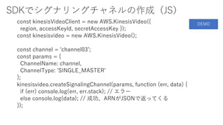 SDKでシグナリングチャネルの作成（JS）
const kinesisVideoClient = new AWS.KinesisVideo({
region, accessKeyId, secretAccessKey });
const kinesisvideo = new AWS.KinesisVideo();
const channel = 'channel03’;
const params = {
ChannelName: channel,
ChannelType: 'SINGLE_MASTER’
};
kinesisvideo.createSignalingChannel(params, function (err, data) {
if (err) console.log(err, err.stack); // エラー
else console.log(data); // 成功、ARNがJSONで返ってくる
});
DEMO
 