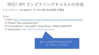 REST API でシグナリングチャネルの作成
• リージョン：us-west-2, チャネル名:chanel04 の場合
$ curl
-X POST https://kinesisvideo.us-west-2.amazonaws.com/createSignalingChannel
-H "Content-Type: application/json"
-d '{"ChannelName": "channel04", "ChannelType": "SINGLE_MASTER"} '
-H "Authorization: AWS AWSAccessKeyId:Signature"
※ここの文字列の生成方法が、
よくわかってません
 