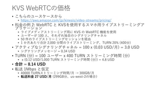 KVS WebRTCの価格
• こちらのユースケースから
• https://aws.amazon.com/jp/kinesis/video-streams/pricing/
• 料金の例 2: WebRTC と KVSを使用するスマホ用ライブストリーミングア
プリケーション
• ライブメディアストリーミング用に KVS の WebRTC 機能を使用
• ユーザーが 100 人、それぞれ独自のシグナリングチャネル
• 50 件のライブストリーミングセッションを経由
• 1 か月あたり合計 2,000 分間のライブストリーミング、TURN 20% (400分)
• アクティブなシグナリングチャネル = 100 x (0.03 USD/月) = 3.0 USD
• シグナリングメッセージ = 0.34 USD
• TURN (分) = 100 ユーザー x 400 TURN ストリーミング時間 (分)
• x (0.12 USD/1,000 TURN ストリーミング時間 (分)) = 4.8 USD
• 合計 = 8.14 USD
• 転送 1Mbps と仮定
• 40000 TURNストリーミング時間/月 → 300GB/月
• 転送料金 27 USD/月 (299GB分、us-west-2の場合）
 