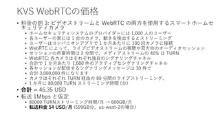KVS WebRTCの価格
• 料金の例 3: ビデオストリームと WebRTC の両方を使用するスマートホームセ
キュリティカメラ
• ホームセキュリティシステムのプロバイダーには 1,000 人のユーザー
• 各ユーザーの家には 1 台のカメラ、動きを検出するとストリーミング
• ユーザーはコンパニオンアプリで 1 か月あたりに 100 回カメラに接続
• WebRTC によって、ライブビデオストリームの視聴や双方向のオーディオセッション
• セッションの所要時間は 2 分間で、メディアストリームの 40% は TURN
• WebRTC: 各カメラはそれぞれ独自のシグナリングチャネル
• 合計で 1 か月あたり 1,000 件のアクティブなシグナリングチャネル
• 各セッションが配信するシグナリングメッセージは 30 件で
• 合計 3,000,000 件になります
• カメラはそれぞれ TURN 経由の 80 分間のライブストリーミング、
• 1 か月に 80,000 TURN ストリーミング時間 (分)
• 合計 = 46.35 USD
• 転送 1Mbps と仮定
• 80000 TURNストリーミング時間/月 → 600GB/月
• 転送料金 54 USD/月 (599GB分、us-west-2の場合）
 