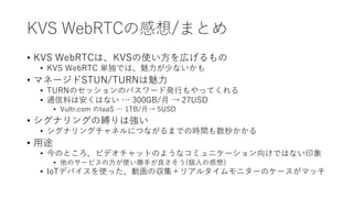 KVS WebRTCの感想/まとめ
• KVS WebRTCは、KVSの使い方を広げるもの
• KVS WebRTC 単独では、魅力が少ないかも
• マネージドSTUN/TURNは魅力
• TURNのセッションのパスワード発行もやってくれる
• 通信料は安くはない … 300GB/月 → 27USD
• Vultr.com のIaaS … 1TB/月→ 5USD
• シグナリングの縛りは強い
• シグナリングチャネルにつながるまでの時間も数秒かかる
• 用途
• 今のところ、ビデオチャットのようなコミュニケーション向けではない印象
• 他のサービスの方が使い勝手が良さそう(個人の感想）
• IoTデバイスを使った、動画の収集＋リアルタイムモニターのケースがマッチ
 