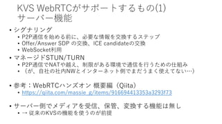 KVS WebRTCがサポートするもの(1)
サーバー機能
• シグナリング
• P2P通信を始める前に、必要な情報を交換するステップ
• Offer/Answer SDP の交換、ICE candidateの交換
• WebSocket利用
• マネージドSTUN/TURN
• P2P通信でNATや越え、制限がある環境で通信を行うための仕組み
• （が、自社の社内NWとインターネット側でまだうまく使えてない…）
• 参考：WebRTCハンズオン 概要編（Qiita）
• https://qiita.com/massie_g/items/916694413353a3293f73
• サーバー側でメディアを受信、保管、変換する機能は無し
• → 従来のKVSの機能を使うのが前提
 