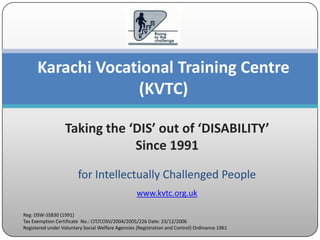 Karachi Vocational Training Centre
                   (KVTC)

                  Taking the ‘DIS’ out of ‘DISABILITY’
                              Since 1991

                        for Intellectually Challenged People
                                                   www.kvtc.org.uk

Reg: DSW-SS830 (1991)
Tax Exemption Certificate No.: CIT/COSV/2004/2005/226 Date: 23/12/2006
Registered under Voluntary Social Welfare Agencies (Registration and Control) Ordinance 1961
 