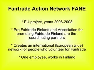 Fairtrade Action Network FANE * EU project, years 2006-2008 * Pro Fairtrade Finland and Association for promoting Fairtrade Finland are the  coordinating partners * Creates an international (European wide) network for people who volunteer for Fairtrade * One employee, works in Finland 