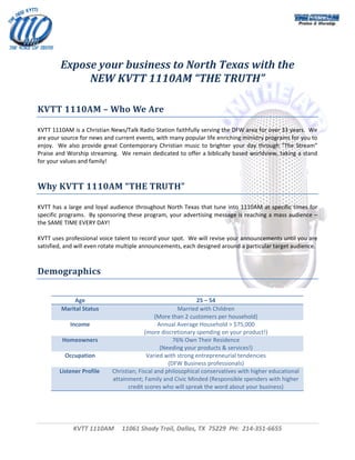  



 
 

         Expose your business to North Texas with the 
              NEW KVTT 1110AM “THE TRUTH” 
 
 
KVTT 1110AM – Who We Are 

KVTT 1110AM is a Christian News/Talk Radio Station faithfully serving the DFW area for over 33 years.  We 
are your source for news and current events, with many popular life enriching ministry programs for you to 
enjoy.    We  also  provide  great  Contemporary  Christian  music  to  brighter  your  day  through  “The  Stream” 
Praise and Worship streaming.  We remain dedicated to offer a biblically based worldview, taking a stand 
for your values and family! 
 
 
Why KVTT 1110AM “THE TRUTH” 

KVTT  has  a  large  and  loyal  audience  throughout  North  Texas  that  tune  into  1110AM  at  specific  times  for 
specific programs.  By sponsoring these program, your advertising message is reaching a mass audience – 
the SAME TIME EVERY DAY! 
 
KVTT uses professional voice talent to record your spot.  We will revise your announcements until you are 
satisfied, and will even rotate multiple announcements, each designed around a particular target audience. 
 
 
Demographics 

 
               Age                                               25 – 54 
          Marital Status                                  Married with Children 
                                                 (More than 2 customers per household) 
             Income                               Annual Average Household > $75,000 
                                             (more discretionary spending on your product!) 
          Homeowners                                    76% Own Their Residence 
                                                   (Needing your products & services!) 
           Occupation                         Varied with strong entrepreneurial tendencies 
                                                      (DFW Business professionals) 
         Listener Profile      Christian; Fiscal and philosophical conservatives with higher educational 
                               attainment; Family and Civic Minded (Responsible spenders with higher 
                                      credit scores who will spreak the word about your business) 
 
                                    



               KVTT 1110AM     11061 Shady Trail, Dallas, TX  75229  PH:  214‐351‐6655 
                                                            
                                                                                                                        
 
 