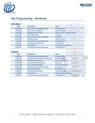  




 
Our Programming – Weekends 

SATURDAY 
       TIME        PROGRAM                             HOST 
    12:00 AM       The Stream Praise& Worship          1110AM KVTT 
     7:04 AM       God’s Great Outdoors                Gerry Caillouet 
     7:30 AM       Breakpoint this Week                Chuck Colson and Mark Early 
     8:03 AM       KVTT This Week                      L.B. Lyon 
     8:30 AM       The Stream Praise & Worship         Christina 
    11:00 AM       Talking It Over                     Janet Parshall 
     1:00 PM       The Stream Praise & Worship         1110AM KVTT 
     3:03 PM       The Weekend Journey                 Tom Dooley 
     6:00 PM       Unshackled                          Pacific Garden Mission 
     6:30 PM       The Stream Praise & Worship         1110AM KVTT 
 
SUNDAY 
       TIME        PROGRAM                             HOST 
    12:00 AM       The Stream Praise& Worship          1110AM KVTT 
     5:00 AM       Sunday Morning Praise & Worship     Butch Bentley 
    10:00 AM       The Word Unleashed                  Tom Pennington 
    10:30 AM       The Active Word Sunday              Bob  Coy 
    11:00 AM       Thru the Bible Sunday               J. Vernon McGee 
    12:00 PM       Renewing  Your Mind Sunday          R.C. Sproul 
    12:30 PM       Praise & Worship                    Butch Bentley 
     4:00 PM       The Word Unleashed                  Tom Pennington 
     4:30 PM       Unshackled                          Pacific Garden Mission 
     5:00 PM       The Stream Praise & Worship         1110AM KVTT 
 




          KVTT 1110AM     11061 Shady Trail, Dallas, TX  75229  PH:  214‐351‐6655 
                                              
                                                                                       
 
 