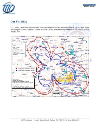  



 
 
 
Our Visibility 

KVTT offers a wide selection of proven resources delivering 50,000 watts of power on the 1110AM Signal, 
streaming KVTT.com, Facebook, Twitter, in house e‐blasts, and the newest addition to our product line‐up, 
IPHONE APP! 
 




                                                                                                          
                                




             KVTT 1110AM     11061 Shady Trail, Dallas, TX  75229  PH:  214‐351‐6655 
                                                     
                                                                                                          
 
 