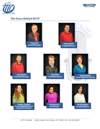  



 
 
The Faces Behind KVTT 

               
 




 


 
                        Doug Price                                Bryan Reeder 
 
                     General Manager                            Program Director 
 
 
 
                             




        John McLain                             Jeff Collins 
                                                                                        Brandi Dalton
    Production Manager                      Promotions Director                     Donor Relations Director




        Heather Sparger                       Christina Sims                         Sharon Reagan 
     Accounting and Human                      On Air Host                          Account Executive 
      Resources Director 




            KVTT 1110AM     11061 Shady Trail, Dallas, TX  75229  PH:  214‐351‐6655 
                                                
                                                                                                      
 
 