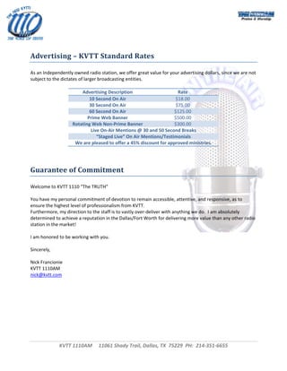  




 
 
Advertising – KVTT Standard Rates 

As an Independently owned radio station, we offer great value for your advertising dollars, since we are not 
subject to the dictates of larger broadcasting entities. 
 
                          Advertising Description                     Rate 
                              10 Second On Air                       $18.00 
                              30 Second On Air                       $75.00 
                              60 Second On Air                       $125.00 
                             Prime Web Banner                        $500.00 
                     Rotating Web Non‐Prime Banner                   $300.00 
                               Live On‐Air Mentions @ 30 and 50 Second Breaks 
                                  “Staged Live” On Air Mentions/Testimonials 
                      We are pleased to offer a 45% discount for approved ministries. 
 
 
 
Guarantee of Commitment 

Welcome to KVTT 1110 “The TRUTH” 
 
You have my personal commitment of devotion to remain accessible, attentive, and responsive, as to 
ensure the highest level of professionalism from KVTT. 
Furthermore, my direction to the staff is to vastly over‐deliver with anything we do.  I am absolutely 
determined to achieve a reputation in the Dallas/Fort Worth for delivering more value than any other radio 
station in the market! 
 
I am honored to be working with you. 
 
Sincerely, 
 
Nick Francionie 
KVTT 1110AM 
nick@kvtt.com 
 
                                  




             KVTT 1110AM     11061 Shady Trail, Dallas, TX  75229  PH:  214‐351‐6655 
                                                       
                                                                                                               
 
 