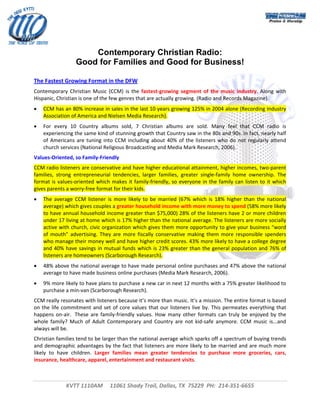  




                        Contemporary Christian Radio:
                    Good for Families and Good for Business!

The Fastest Growing Format in the DFW 
Contemporary  Christian  Music  (CCM)  is  the  fastest‐growing  segment  of  the  music  industry.  Along  with 
Hispanic, Christian is one of the few genres that are actually growing. (Radio and Records Magazine). 
•   CCM has an 80% increase in sales in the last 10 years growing 125% in 2004 alone (Recording Industry 
    Association of America and Nielsen Media Research). 
•   For  every  10  Country  albums  sold,  7  Christian  albums  are  sold.  Many  feel  that  CCM  radio  is 
    experiencing the same kind of stunning growth that Country saw in the 80s and 90s. In fact, nearly half 
    of  Americans  are  tuning  into  CCM  including  about  40%  of  the  listeners  who  do  not  regularly  attend 
    church services (National Religious Broadcasting and Media Mark Research, 2006). 
Values‐Oriented, so Family‐Friendly 
CCM radio listeners are conservative and have higher educational attainment, higher incomes, two‐parent 
families,  strong  entrepreneurial  tendencies,  larger  families,  greater  single‐family  home  ownership.  The 
format  is  values‐oriented  which  makes  it  family‐friendly,  so  everyone  in  the  family  can  listen  to  it  which 
gives parents a worry‐free format for their kids. 
•   The  average  CCM  listener  is  more  likely  to  be  married  (67%  which  is  18%  higher  than  the  national 
    average) which gives couples a greater household income with more money to spend (58% more likely 
    to have annual household income greater than $75,000) 28% of the listeners have 2 or more children 
    under 17 living at home which is 17% higher than the national average. The listeners are more socially 
    active with church, civic organization which gives them more opportunity to give your business “word 
    of  mouth”  advertising.  They  are  more  fiscally  conservative  making  them  more  responsible  spenders 
    who manage their money well and have higher credit scores. 43% more likely to have a college degree 
    and  40%  have  savings  in  mutual  funds  which  is  23%  greater  than  the  general  population  and  76%  of 
    listeners are homeowners (Scarborough Research). 
•   48% above the national average to have made personal online purchases and 47% above the national 
    average to have made business online purchases (Media Mark Research, 2006). 
•   9% more likely to have plans to purchase a new car in next 12 months with a 75% greater likelihood to 
    purchase a min‐van (Scarborough Research). 
CCM really resonates with listeners because it’s more than music. It’s a mission. The entire format is based 
on  the  life  commitment  and  set  of  core  values  that  our  listeners  live  by.  This  permeates  everything  that 
happens  on‐air.   These  are  family‐friendly  values.  How  many  other  formats  can  truly  be  enjoyed  by  the 
whole  family?  Much  of  Adult  Contemporary  and  Country  are  not  kid‐safe  anymore.  CCM  music  is...and 
always will be. 
Christian families tend to be larger than the national average which sparks off a spectrum of buying trends 
and demographic advantages by the fact that listeners are more likely to be married and are much more 
likely  to  have  children.  Larger  families  mean  greater  tendencies  to  purchase  more  groceries,  cars, 
insurance, healthcare, apparel, entertainment and restaurant visits. 
                                    


               KVTT 1110AM     11061 Shady Trail, Dallas, TX  75229  PH:  214‐351‐6655 
                                                              
                                                                                                                           
 
 