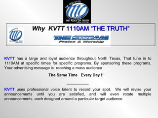 Why  KVTT  1110AM “THE TRUTH” KVTT  has a large and loyal audience throughout North Texas, That tune in to 1110AM at specific times for specific programs. By sponsoring these programs, Your advertising message is  reaching a mass audience  The Same Time   Every Day !! __________ KVTT  uses professional voice talent to record your spot.  We will revise your announcements until you are satisfied, and will even rotate multiple announcements, each designed around a particular target audience 