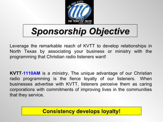 Sponsorship Objective Leverage the remarkable reach of KVTT to develop relationships in North Texas by associating your business or ministry with the programming that Christian radio listeners want! KVTT - 1110AM  is a  ministry , The unique advantage of our Christian radio programming is the fierce loyalty of our listeners.  When businesses advertise with KVTT, listeners perceive them as caring corporations with commitments of improving lives in the communities that they service. Consistency develops loyalty! 