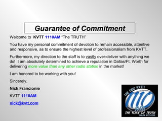 Welcome to  KVTT   1110AM  “The TRUTH”  You have my personal commitment of devotion to remain accessible, attentive and responsive, as to ensure the highest level of professionalism from KVTT. Furthermore, my direction to the staff is to  vastly  over-deliver with anything we do!  I am absolutely determined to achieve a reputation in Dallas/Ft. Worth for delivering  more value than any other radio station  in the market! I am honored to be working with you! Sincerely, Nick Francionie  KVTT  1110AM [email_address]   Guarantee of Commitment 