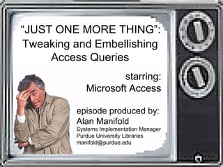 “JUST ONE MORE THING”:
Tweaking and Embellishing
Access Queries
episode produced by:
Alan Manifold
Systems Implementation Manager
Purdue University Libraries
manifold@purdue.edu
starring:
Microsoft Access
 