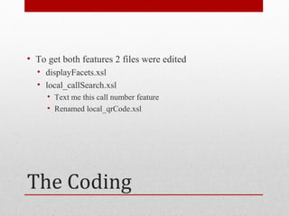 • To get both features 2 files were edited
  • displayFacets.xsl
  • local_callSearch.xsl
     • Text me this call number feature
     • Renamed local_qrCode.xsl




The Coding
 